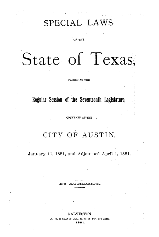 handle is hein.ssl/sstx0231 and id is 1 raw text is: SPECIAL

LAWS

OF THE

State of Texas,
PASSED AT THE
Regular Session of the Seventeenth Legislature,
CONVENED AT THE
CITY OF AUSTIN,
January 1.1, 1881, and Adjourned April 1, 1881.
GALVESTON:
A. H. BELO & 00., STATE PRINTERS.
1881.


