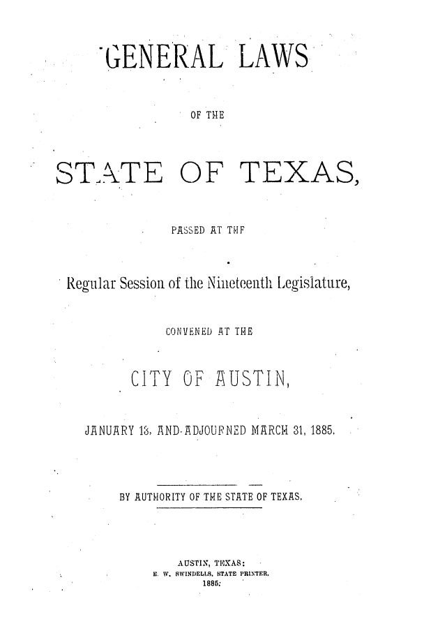 handle is hein.ssl/sstx0236 and id is 1 raw text is: GENERAL LAWS
OF THE

STATE

OF

TEXAS,

PASSED AT TUF
Regular Session of the Nineteenth Legislature,
CONVENED .T THE
CITY OF AUSTIN,
JANUARY 1, AND.!ADJOURNED MARCH 31, 1885.
BY AUTHORITY OF THE STATE OF TEXAS.
AUSTIN, TFPXAS:
E. W. MWINDELI.S. STATE PRINTER.
1885:


