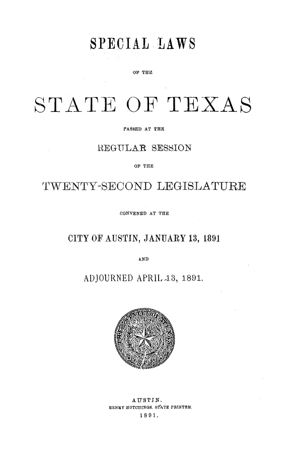 handle is hein.ssl/sstx0244 and id is 1 raw text is: SPECIAL LAWS
OF THE
STATE OF TEXAS
PASSED AT THE
REGULAR SESSION
OF THE
TWENTY-SECOND LEGISLATURE

CONVENED AT THE
CITY OF AUSTIN, JANUARY 13, 1891
AND
ADJOURNED APRI,.13, 1891.

AUSTIN,
HENItY HUTDnL(S. S1ATE PBINT9E1
1891.


