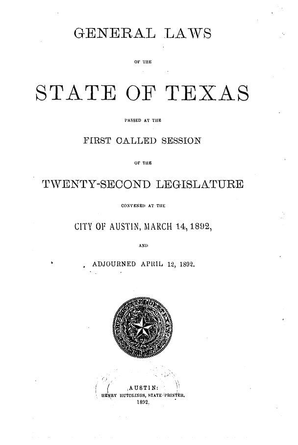 handle is hein.ssl/sstx0245 and id is 1 raw text is: GENERAL

LAWS

OF THE

STATE OF TE

XAS

PASSED AT THE
FIRST CALLED SESSION
OF THEL
TWENTY-SECOND LEGISLATURE

CONVENED AT THE
CITY OF AUSTIN, MARCH 14, 1892,
AND
ADJOURNED APRIL 12, 1892.

(      AUSTIN:
IIENRY 1IuTCIUXOS, STATE .lItINTEIR.
1892.


