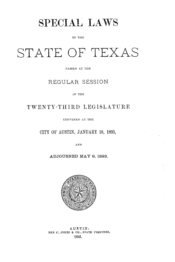 handle is hein.ssl/sstx0247 and id is 1 raw text is: SPECIAL LAWS
OF Til,

STATE OF

r- F A 7 j v..  A  SX

PASSED AT TiLE
REGULAR SESSION
OF TIlE
TWENTY-THIRD LEGISLATURE

CONVENEI) AT TIlE
CITY OF AUSTIN, JANUARY 10, 1893,
ANI)
ADJOURNED MAY 9,1893.

A UST IN:
BEN oC. JONES 1&, CO., STATV, FI-NTERS,
1893,


