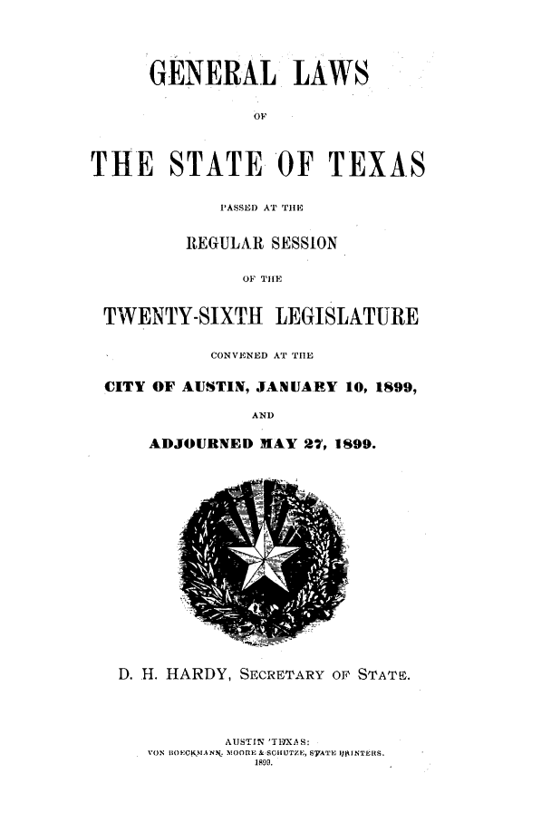 handle is hein.ssl/sstx0254 and id is 1 raw text is: GENERAL LAWS
OF
THE    STATE OF TEXA-S
PASSED AT THE
REGULAR SESSION
OF THE
TWENTY-SIXTH LEGISLATURE
CONVENED AT TIlE
CITY OF AUSTIN, JANUARY 10, 1899,
AND
ADJOURNED MAY 27, 1899.

D. H. HARDY, SECRETARY Or STATE.
AUSTIN 'TIXS:
VON B(OECKMANN. 110OME & SCHIUTZE, S7ATE ItkINTERS.
1899.


