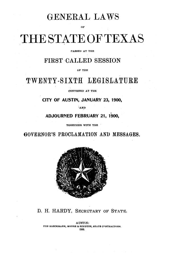 handle is hein.ssl/sstx0256 and id is 1 raw text is: GENERAL LAWS
THE STATE OF TEXAS
PASSEDl' AT TIII
FIRST CALLED SESSION
o!I' TIII.
TWENTY-SIXTH         LEGISLATURE
CONVECNED AT THE
CITY OF AUSTIN, JANUARY 23, 1900,
,ANP
ADJOURNED FEBRUARY 21, 1900,
TOGETIIER WITH TIlE
GOVERNOR'S PROCLAMATION AND MESSAGES.
D. H. HARDY, SHCRI'TARY OF1 STATE.
AUSTIN:
VON IIOEOKIANN, MOORIE & SCIUTZI, STATE CnNTIRACT4)S.
100.



