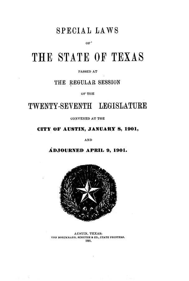 handle is hein.ssl/sstx0258 and id is 1 raw text is: SPECIAL LAWS
OF,
THE STATE OF TEXAS
PASSED AT
THE REGULAR SESSION
OF TIlE
TWENTY-SEVENTH    LEGISLATURE
CONVENED AT THE
CITY OF AUSTIN, JANUARY 8, 1901,
AND
ADJOURNED APRIL 9, 1901.

AUSTIN, TEXAS:
VON DOECK.MANN. SCHUTZE & CO., CTATE PIIINTER4.
1901.


