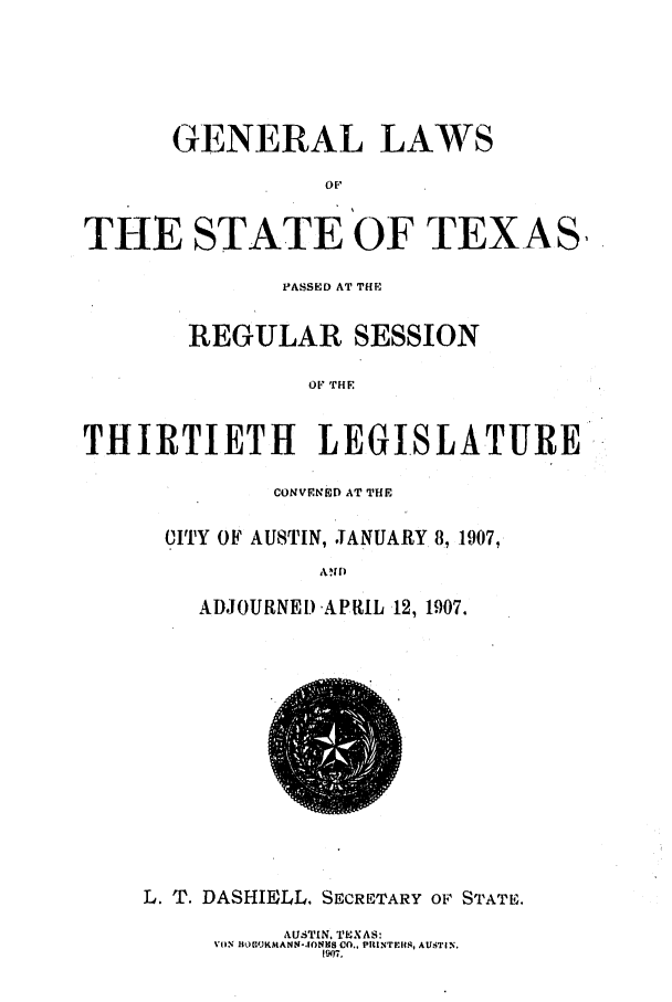 handle is hein.ssl/sstx0264 and id is 1 raw text is: GENERAL LAWS
OF:,
THE STATE OF TEXAS,
PASSKD AT THE
REGULAR SESSION
OF THE
THIRTIETH LEGISLATURE

CONVENED AT THE
CITY OF AUSTIN, JANUARY 8, 1907,
ADJOURNED APRIL 12, 1907.

L. T. DASHIELL. SECRETARY OF STATE.

AUSTIN. TEXAS:
VIIN flvCOJKMANN-.IONM8 O., PIiNTEiS, AUSTIIN.
I1A07.


