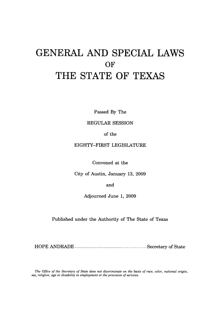 handle is hein.ssl/sstx0268 and id is 1 raw text is: GENERAL AND SPECIAL LAWS
OF
THE STATE OF TEXAS

Passed By The
REGULAR SESSION
of the
EIGHTY-FIRST LEGISLATURE
Convened at the
City of Austin, January 13, 2009
and
Adjourned June 1, 2009

Published under the Authority of The State of Texas

HOPE ANDRADE

Secretary of State

The Office of the Secretary of State does not discriminate on the basis of race, color, national origin,
sex, religion, age or disability in employment or the provision of services.


