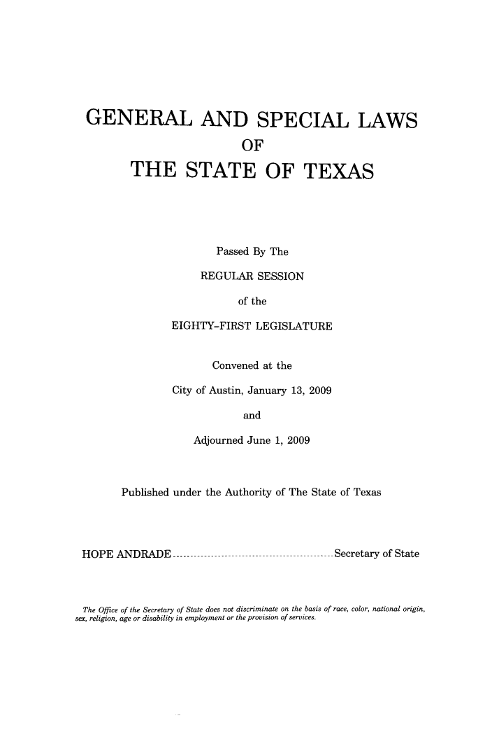 handle is hein.ssl/sstx0270 and id is 1 raw text is: GENERAL AND SPECIAL LAWS
OF
THE STATE OF TEXAS

Passed By The
REGULAR SESSION
of the
EIGHTY-FIRST LEGISLATURE
Convened at the
City of Austin, January 13, 2009
and
Adjourned June 1, 2009

Published under the Authority of The State of Texas

HOPE ANDRADE -----

--- Secretary of State

The Office of the Secretary of State does not discriminate on the basis of race, color, national origin,
sex, religion, age or disability in employment or the provision of services.


