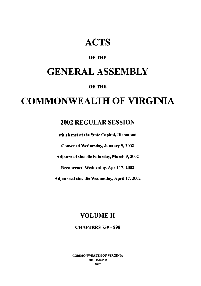 handle is hein.ssl/ssva0007 and id is 1 raw text is: ACTSOF THEGENERAL ASSEMBLYOF THECOMMONWEALTH OF VIRGINIA2002 REGULAR SESSIONwhich met at the State Capitol, RichmondConvened Wednesday, January 9, 2002Adjourned sine die Saturday, March 9, 2002Reconvened Wednesday, April 17, 2002Adjourned sine die Wednesday, April 17, 2002VOLUME IICHAPTERS 739 - 898COMMONWEALTH OF VIRGINIARICHMOND2002