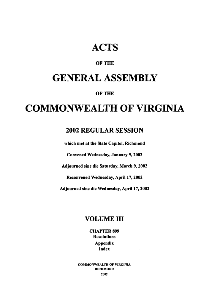 handle is hein.ssl/ssva0008 and id is 1 raw text is: ACTSOF THEGENERAL ASSEMBLYOF THECOMMONWEALTH OF VIRGINIA2002 REGULAR SESSIONwhich met at the State Capitol, RichmondConvened Wednesday, January 9, 2002Adjourned sine die Saturday, March 9, 2002Reconvened Wednesday, April 17, 2002Adjourned sine die Wednesday, April 17, 2002VOLUME IIICHAPTER 899ResolutionsAppendixIndexCOMMONWEALTH OF VIRGINIARICHMOND2002