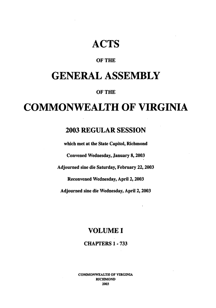 handle is hein.ssl/ssva0009 and id is 1 raw text is: ACTSOF THEGENERAL ASSEMBLYOF THECOMMONWEALTH OF VIRGINIA2003 REGULAR SESSIONwhich met at the State Capitol, RichmondConvened Wednesday, January 8, 2003Adjourned sine die Saturday, February 22, 2003Reconvened Wednesday, April 2,2003Adjourned sine die Wednesday, April 2, 2003VOLUME ICHAPTERS 1 - 733COMMONWEALTH OF VIRGINIARICHMOND2003