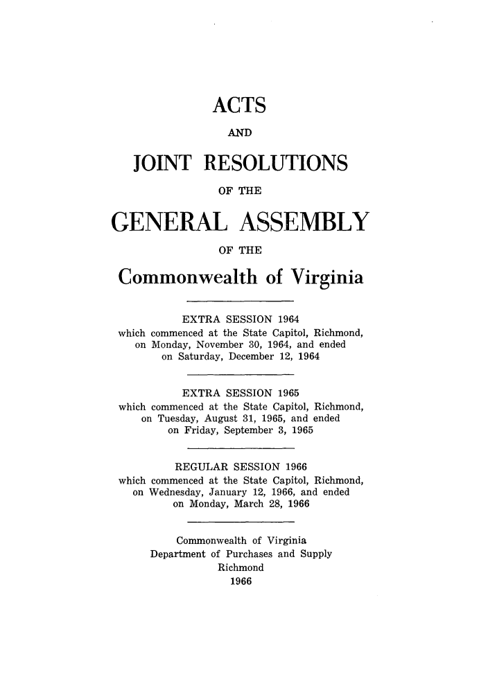 handle is hein.ssl/ssva0065 and id is 1 raw text is: ACTSANDJOINT RESOLUTIONSOF THEGENERAL ASSEMBLYOF THECommonwealth of VirginiaEXTRA SESSION 1964which commenced at the State Capitol, Richmond,on Monday, November 30, 1964, and endedon Saturday, December 12, 1964EXTRA SESSION 1965which commenced at the State Capitol, Richmond,on Tuesday, August 31, 1965, and endedon Friday, September 3, 1965REGULAR SESSION 1966which commenced at the State Capitol, Richmond,on Wednesday, January 12, 1966, and endedon Monday, March 28, 1966Commonwealth of VirginiaDepartment of Purchases and SupplyRichmond1966