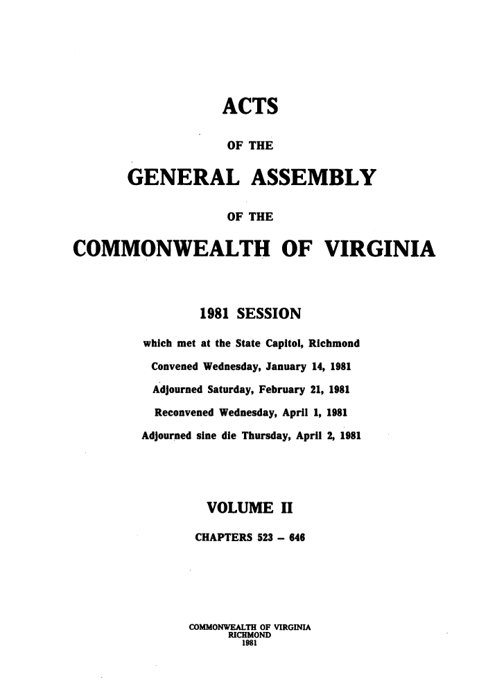 handle is hein.ssl/ssva0089 and id is 1 raw text is: ACTSOF THEGENERAL ASSEMBLYOF THECOMMONWEALTH OF VIRGINIA1981 SESSIONwhich met at the State Capitol, RichmondConvened Wednesday, January 14, 1981Adjourned Saturday, February 21, 1981Reconvened Wednesday, April 1, 1981Adjourned sine die Thursday, April 2, 1981VOLUME IICHAPTERS 523 - 646COMMONWEALTH OF VIRGINIARICHMOND1981