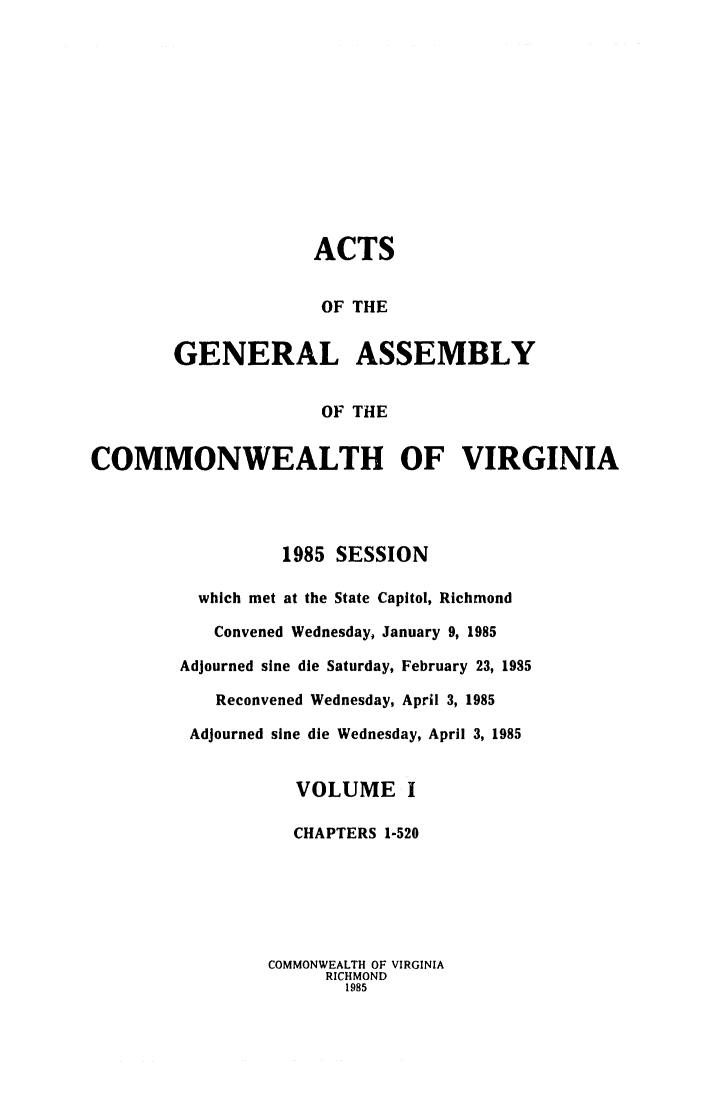 handle is hein.ssl/ssva0096 and id is 1 raw text is: ACTSOF THEGENERAL ASSEMBLYOF THECOMMONWEALTH OF VIRGINIA1985 SESSIONwhich met at the State Capitol, RichmondConvened Wednesday, January 9, 1985Adjourned sine die Saturday, February 23, 1985Reconvened Wednesday, April 3, 1985Adjourned sine die Wednesday, April 3, 1985VOLUME ICHAPTERS 1-520COMMONWEALTH OF VIRGINIARICHMOND1985