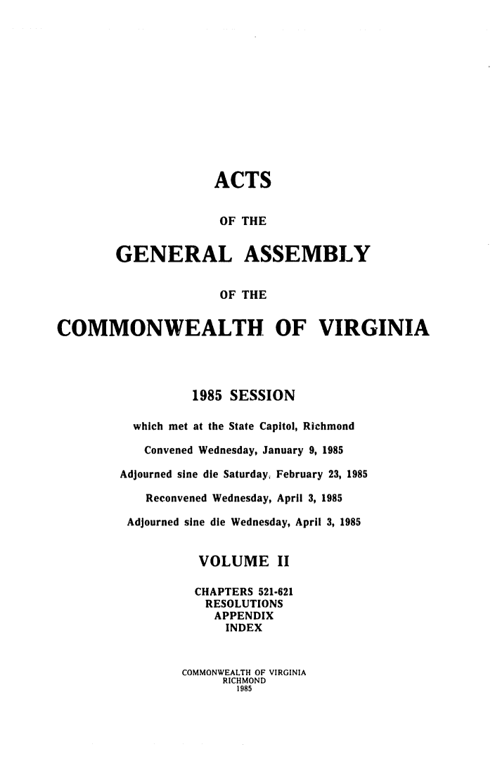 handle is hein.ssl/ssva0097 and id is 1 raw text is: ACTSOF THEGENERAL ASSEMBLYOF THECOMMONWEALTH OF VIRGINIA1985 SESSIONwhich met at the State Capitol, RichmondConvened Wednesday, January 9, 1985Adjourned sine die Saturday, February 23, 1985Reconvened Wednesday, April 3, 1985Adjourned sine die Wednesday, April 3, 1985VOLUME IICHAPTERS 521-621RESOLUTIONSAPPENDIXINDEXCOMMONWEALTH OF VIRGINIARICHMOND1985