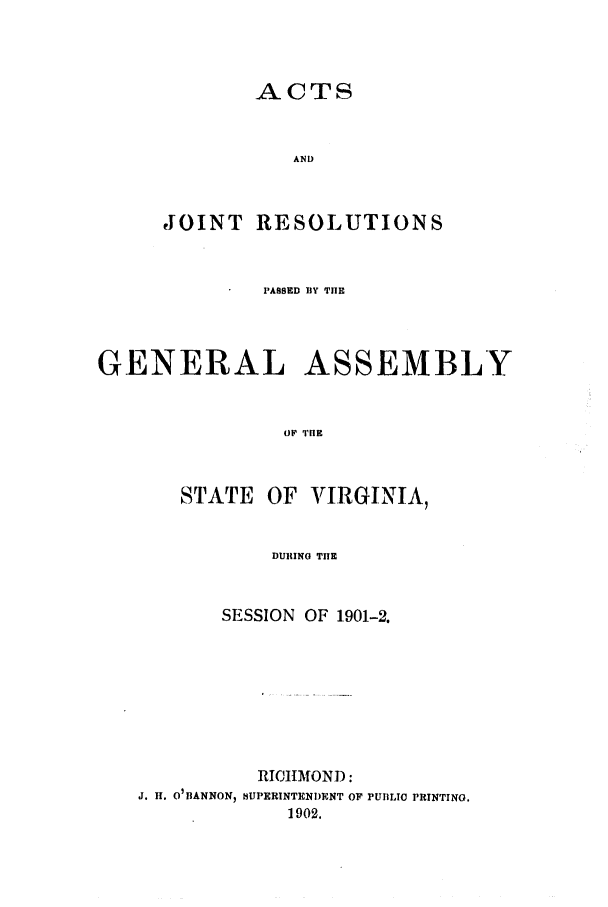 handle is hein.ssl/ssva0121 and id is 1 raw text is: ACTSANDJOINT RESOLUTIONSPASSED HY THEGENERAL ASSEMBLYOF TIESTATE OF VIRGINIA,DURING Tl ESESSION OF 1901-2.RICII OND:J. H. 0 IANNON) t3UPERINTENI)ENT OF PUBLIC PRINTING.1902.