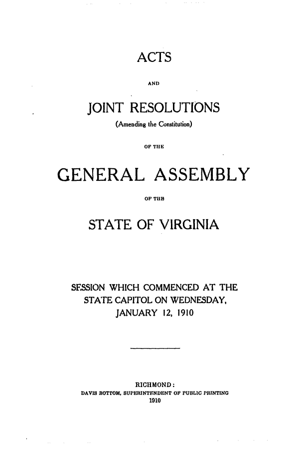 handle is hein.ssl/ssva0126 and id is 1 raw text is: ACTSANDJOINT RESOLUTIONS(Amending the Constitution)OF THEGENERAL ASSEMBLYOP THBSTATE OF VIRGINIASESSION WHICH COMMENCED AT THESTATE CAPITOL ON WEDNESDAY,JANUARY 12, 1910RICHMOND:DAVIS BOTTOM, SUPERINTENDENT OF PUBLIC PRINTING1910