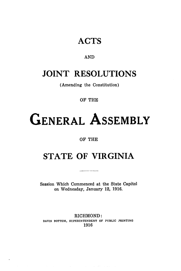 handle is hein.ssl/ssva0130 and id is 1 raw text is: ACTSANDJOINT RESOLUTIONS(Amending the Constitution)OF THEGENERAL ASSEMBLYOF THESTATE OF VIRGINIASession Which Commenced at the State Capitolon Wednesday, January 12, 1916.RICHMOND:DAVIS BOTTOM, SUPERINTENDENT OF PUBLIC PRINTING1916