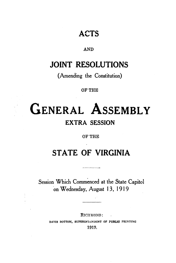 handle is hein.ssl/ssva0132 and id is 1 raw text is: ACTSANDJOINT RESOLUTIONS(Amending the Constitution)OF THEGENERAL ASSEMBLYEXTRA SESSIONOF THESTATE OF VIRGINIASession Which Commenced at the State Capitolon Wednesday, August 13, 1919RICIIMOND:DAVIS BOTTOM, SUPERINTENDENT OF PUBLIO PRINTING1919.