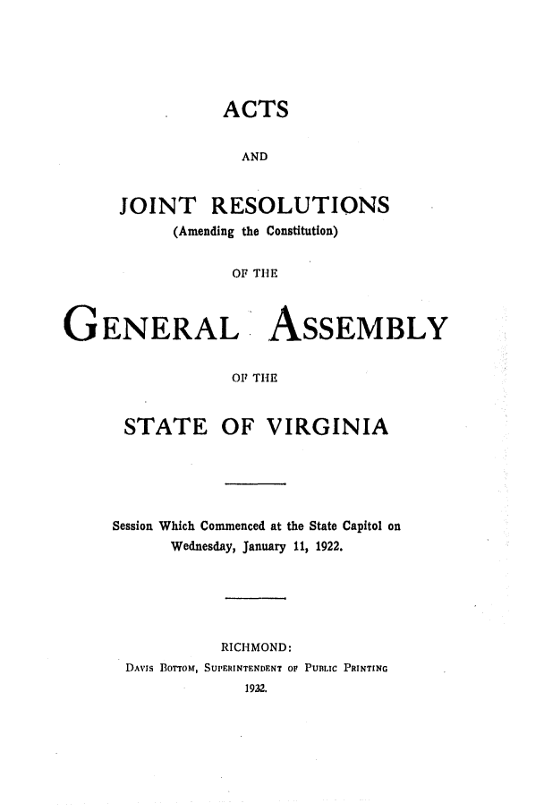 handle is hein.ssl/ssva0134 and id is 1 raw text is: ACTSANDJOINT RESOLUTIONS(Amending the Constitution)OF THEG ENERAL- ASSEMBLYOF THESTATEOF VIRGINIASession Which Commenced at the State Capitol onWednesday, January 11, 1922.RICHMOND:DAVIS IoTToM, SUPERINTENDENT OF PUBLIC PRINTING