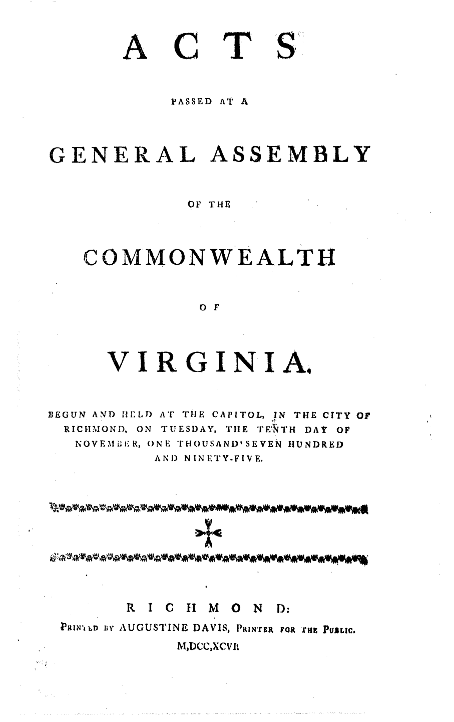 handle is hein.ssl/ssva0183 and id is 1 raw text is: ACTPASSED AT AGENERAL ASSEMBLYOF THECOMMONWEALTHO FVIRGINIA,BEGUN AND HELDRICHMOND, ONAT TlE CAPITOL, IN THE CITY OFTUESDAY, THE TE'RTH DAT OFNOVEMI-ER, ONE THOUSAND'SEVEN HUNDREDAND) NINETY-FIVE.R I C H      M O     N D:PAhN-UD n AUGUSTINE DAVIS, PRIN'rcg rot rna PuLc,MaDCC)XCVfl