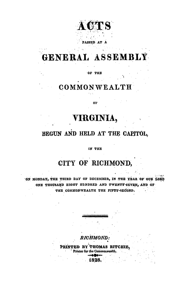 handle is hein.ssl/ssva0216 and id is 1 raw text is: ATSPA+8ssD ATr AGENERALASSEMBLY. OF THECOMMONWEALTHorVIRGINIA,BEGUN AND HELD AT THE CAPITOL.IN THECITY OF' RICHMOND,7.'OMONDAY, TnE THIRD DAY OF DECEMBER, IN THE 'YEAR OF' OUR.,toONE THOU8AID EIGHT IUNDRED AND TWENTY'SEVEN SAND OFTHE COBLUONWEALTlt THE FIPTY-SEcoND.RICHMOND:PRINTED BY°'PHOMAS RITCHIIEPrinter for the Conimonwealth.* 1.828.:      .