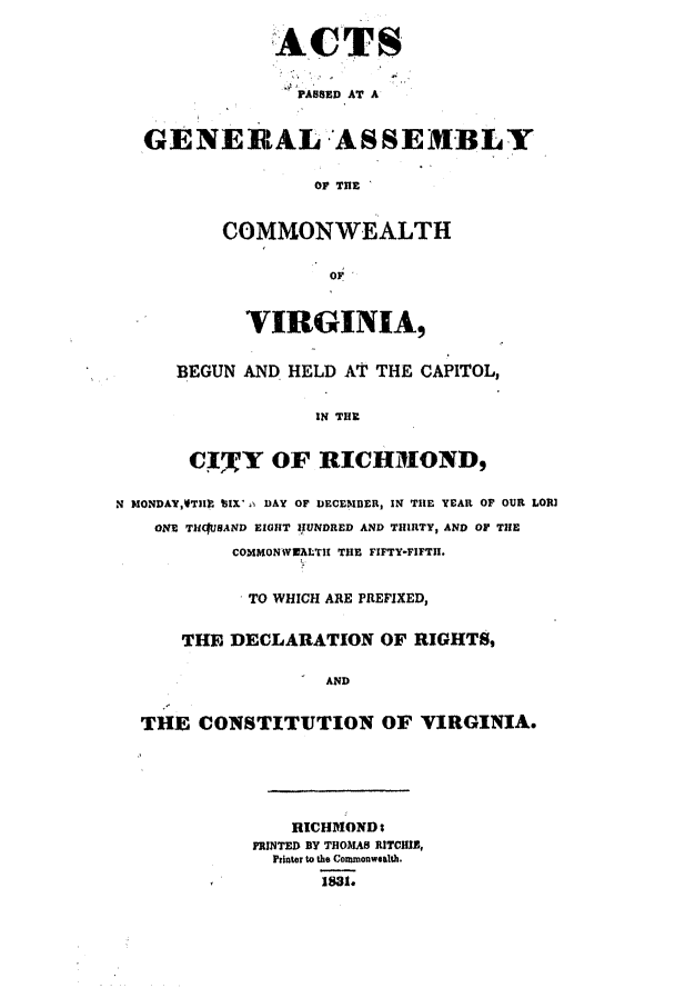 handle is hein.ssl/ssva0219 and id is 1 raw text is: ACTSPASSED AT AGENERAL 'ASSEMBLYOF THECOMMONWEALTHVIRGINIA,BEGUN AND HELD AT THE CAPITOL,IN TIUC!5 Y OF RICHMOND,N MONDAY,VTH 1IX   DAY OF DECEM1DER, IN TIHE YEAR OF OUR LORIONE TUItUSAND EIGHlT IUNDRED AND THIRTY, AND OF TiHECOMMONWIALTII TilE FIFTY-FIFTH.TO WHICH ARE PREFIXED,THE DECLARATION OF RIGHTS,ANDTHE CONSTITUTION OF VIRGINIA.RICHMONDsFRINTED BY THOMAS RITCHIB,printer to the Commonwealth.1831.