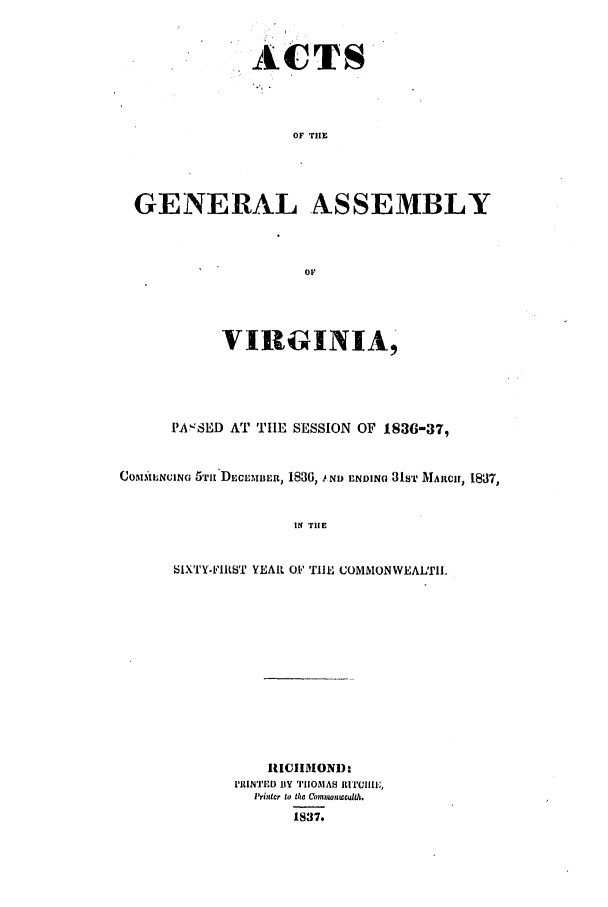 handle is hein.ssl/ssva0225 and id is 1 raw text is: ACTSOF THEGENERAL ASSEMBLYOFVIRGINIA,PA SED AT TIlE SESSION OF 1836-37,COMMI NCING 5TH[ DLEmz, 1836, 1 ND ENDING 31ST MARCH, 1837,IN TIlESIXTI'IILST YEAR 01 TIE COMMONWEALTI.IUCIIMOND:PRINTED BY TIIOMAS RITCI[,i'rilcr to tha Comnionlc dth.1837.