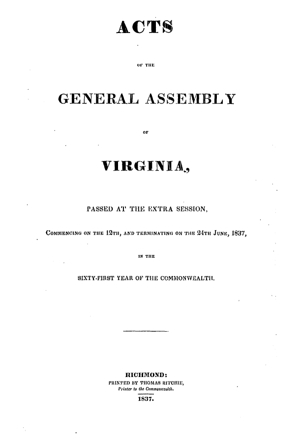 handle is hein.ssl/ssva0226 and id is 1 raw text is: ACTSor THEGENERAL ASSEMBLYOFVIRGINIA,PASSED AT THE E'XIRA SESSION,COMMENCING ON TIlE 12TI1, AND TERMINATINa ON rile 124TIH JUNE, 1837,IN TIlESIXTY-FIRST YEAR OF THIE COMMONWEALTH1.ICHMOND:PRINTED BY THOMAS lITIIlE,'rinter to the Commaonccdth.1S37.