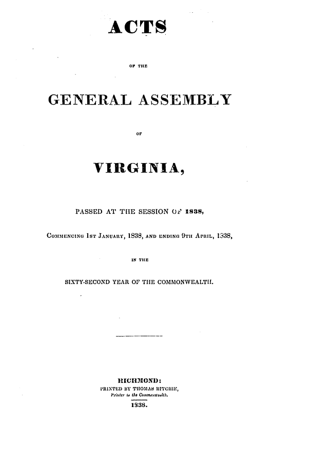 handle is hein.ssl/ssva0227 and id is 1 raw text is: ACTSOF TIHEGENERAL ASSEMBLYOFVIRGINIA,PASSED AT THE SESSION Ov, 13S,COMMENCING lST JANUARY, IS38, AND ENDING 9TH APRIL, 1338,IN TIHESIXTY-SECOND YEAR OF THE COMMONWEALTH.,ICHMIOND:PRINTED BY TIIOMAH RITCIHIE,Prfitcr to the Commo cG.lt,.1938.