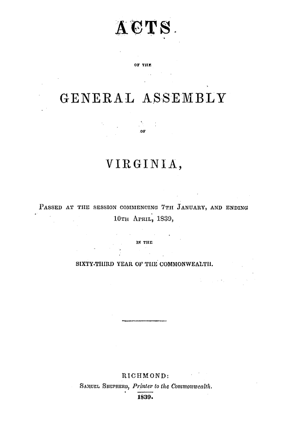 handle is hein.ssl/ssva0228 and id is 1 raw text is: ACTS.OF TIfEGENERAL ASSEMBLYOFVIRGINIA,PASSED AT TIlE SESSION COMMENCING 7TIH. JANUARY, AND ENDING1OTii APRIL, 1839,IN TIIrSIXTY-THIRD YEAR O' TIE COMMONWEALTII.RICHMOND:SAM1uEL Sn1PniRI~nu, Printer to the Commonwealth.1839.