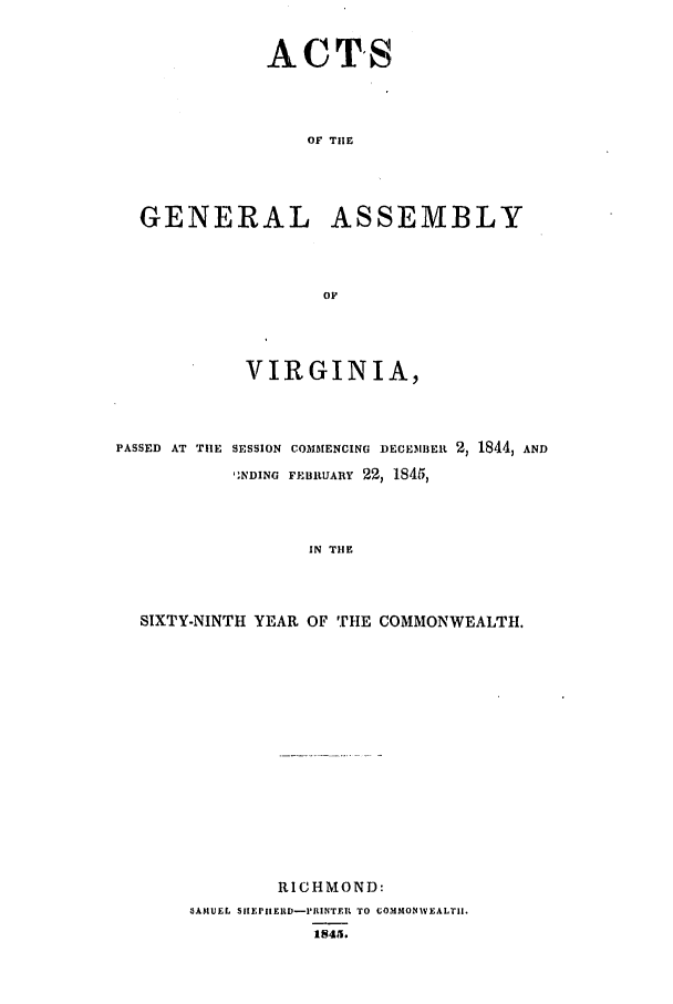handle is hein.ssl/ssva0234 and id is 1 raw text is: ACTSOF TilEGENERAL ASSEMBLYOFVIRGINIA,PASSED AT TlE SESSION COMMENCING DECEmBEIn 2, 1844, ANDNDING FEIBRUARY 22, 1845,IN THESIXTY-NINTH YEAR OF THE COMMONWEALTH.RICHMOND:*AMUEL SIEPIIEIID-PRINTER TO COMMONWEALTII.1845.
