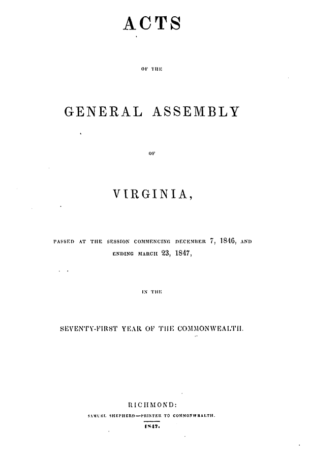 handle is hein.ssl/ssva0236 and id is 1 raw text is: ACTSOit 'lili:GENERALASSEMBLYVIRGINIA,PA'SSED AT TilE SESSION COMMENCING DECEMEIt 7, 1406, ANDEN)ING MARCh 23, 1847,IN  'I111 ESEVrENTY-l'IRSTL YE.|{. O1' TPIlE COMMONWEAIT[I.RICHMOND:f.%I. Sit I'l EPltEU-17TER TO COMMONNTRAITII.114,7.