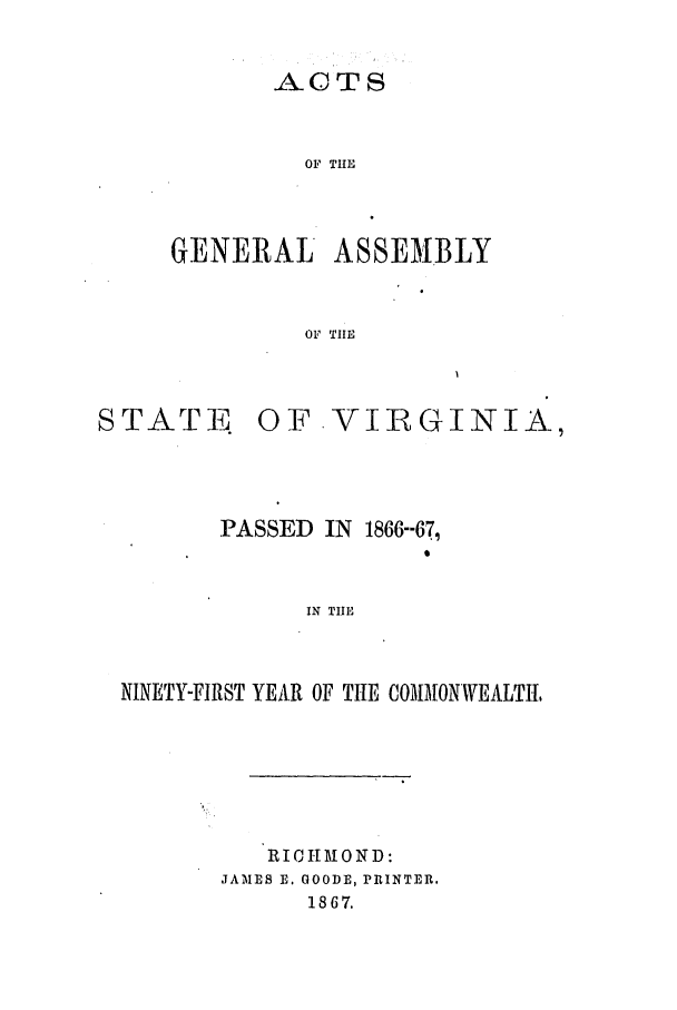 handle is hein.ssl/ssva0267 and id is 1 raw text is: A.CTOF THEGENERAL ASSEMBLYOF THESTATEOF VIRGINIA,PASSED IN 1866--671IN TIlENINETY-FIRST YEAR OF TIE COMMONWEALTItRICHIOND:JAMNIES E. GOODE, PRINTER.1867.