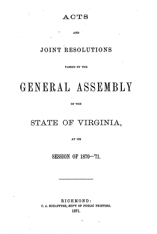 handle is hein.ssl/ssva0269 and id is 1 raw text is: ACTSANDJOINT RESOLUTIONSPASSED BY THEGENERAL ASSEMBLYOF TIlESTATEOF VIRGINIA,AT ITSSESSION OF 1870-'71.RIOHMOND:C. A. SCIIAFFTER, 8UP'T OP PUBLIC PRINTING.1871.