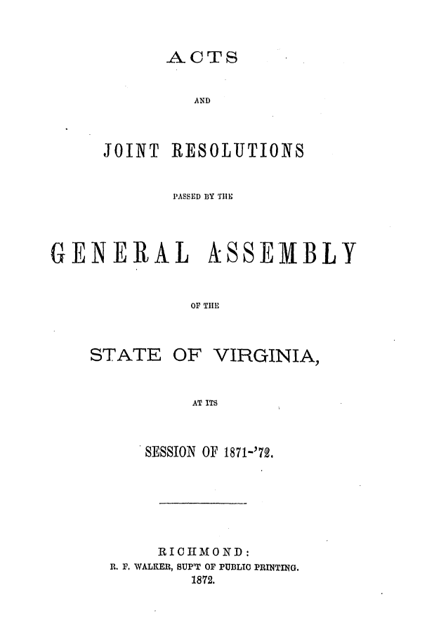 handle is hein.ssl/ssva0270 and id is 1 raw text is: -ACTSANDJOINT RESOLUTIONSPASSED BY TIEGENERALISOF TIESTATEOF VIRGINIA,AT ITSSESSION OF 1871-'72.RICHMOND:R. F. WALKER, SUP'T OF PUBLIC PRINTING.1872.SEMBLY