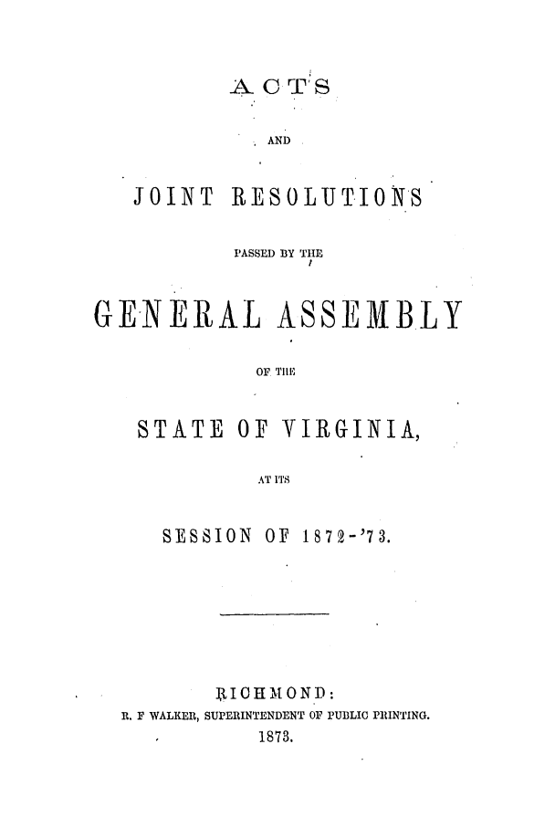 handle is hein.ssl/ssva0271 and id is 1 raw text is: A C T'SANDJOINT RESOLUT.ION'SPASSED BY THEGENERAL ASSEIBLYOF Till,STATE OF VIRGINIA,AT 1ITSSESSION OF 1872-'73.IX 1IOHMOND:R. F WALKER, SUPERINTENDENT OF PUBLIC PRINTING.1        1873.