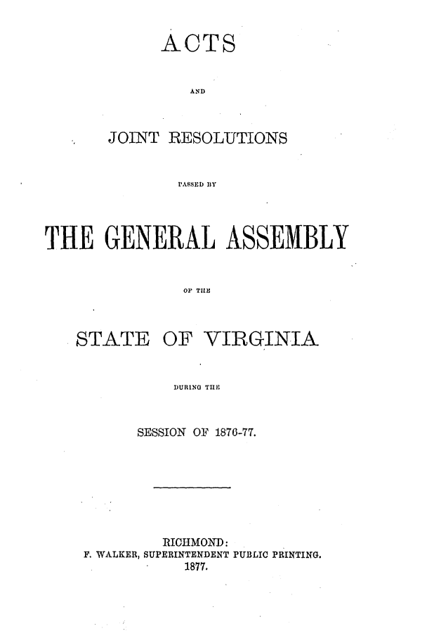 handle is hein.ssl/ssva0276 and id is 1 raw text is: ACTAN DJOINTRESOLUTIONSPASSED BYTHE GENERAL ASSEMBLYOP TILESTATEOF VIRGINIADURING THESESSION    OF 1876-77.RICHMOND:F. WALKER, SUPERINTENDENT PUBLIC PRINTING.1877.