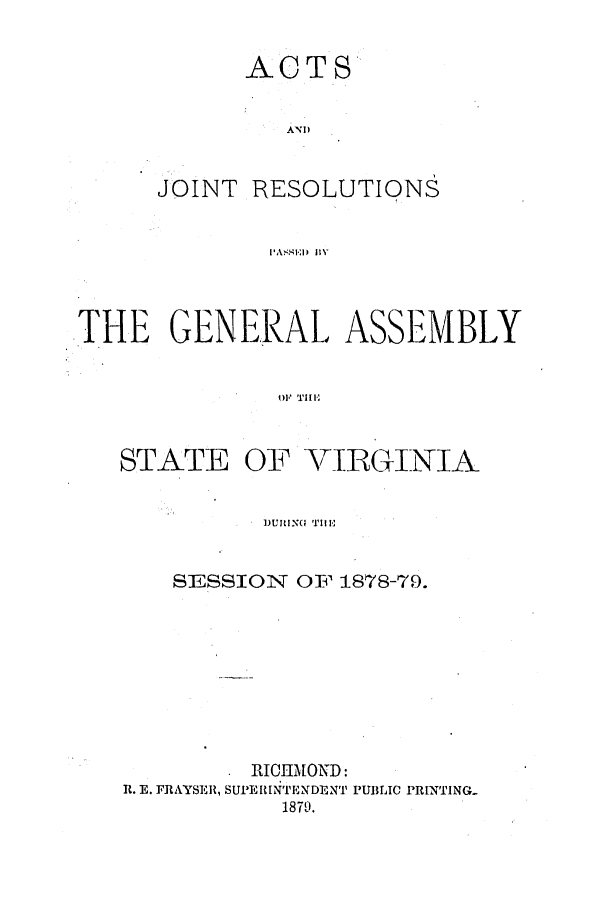 handle is hein.ssl/ssva0278 and id is 1 raw text is: ACTSANDJOINT RESOLUTIONSl ,\ ,-I' :I )  HYTHE GENERAL, ASSEMBLYO1' TI[ESTATEOF YIBGINIAD..IN- Tlll-,SESSION OF 1878-79.RICHMOND:R. E. FRAYSER, SUPERINTE NDENT PUBLIC PRINTING.1879.