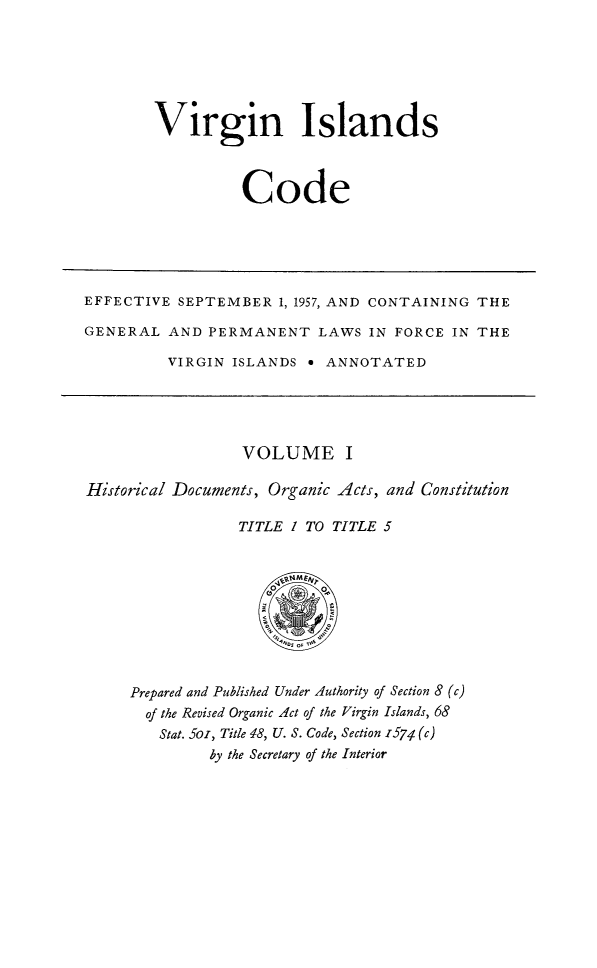 handle is hein.ssl/vicode0001 and id is 1 raw text is: 






Virgin Islands



          Code


EFFECTIVE SEPTEMBER 1, 1957, AND CONTAINING THE

GENERAL AND PERMANENT LAWS IN FORCE IN THE

         VIRGIN ISLANDS e ANNOTATED


                  VOLUME I

Historical Documents, Organic Acts, and Constitution

                 TITLE / TO TITLE 5


Prepared and Published Under Authority of Section 8 (c)
  of the Revised Organic Act of the Virgin Islands, 68
  Stat. Soi, Title 48, U. S. Code, Section -574 (c)
         by the Secretary of the Interior


