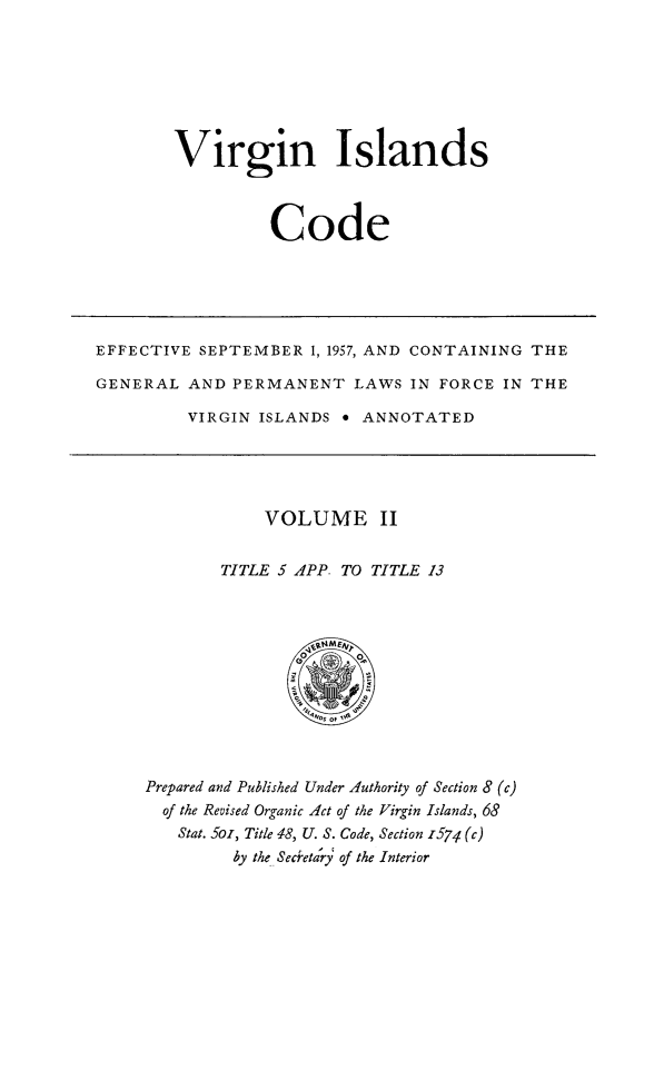 handle is hein.ssl/vicode0002 and id is 1 raw text is: 






Virgin Islands



          Code


EFFECTIVE SEPTEMBER 1, 1957, AND CONTAINING THE

GENERAL AND PERMANENT LAWS IN FORCE IN THE

         VIRGIN ISLANDS e ANNOTATED


    VOLUME II

TITLE 5 APP- TO TITLE 13


Prepared and Published Under Authority of Section 8 (c)
  of the Revised Organic Act of the Virgin Islands, 68
  Stat. 5oi, Title 48, U. S. Code, Section z574 (c)
         by the Secreta'ry of the Interior


