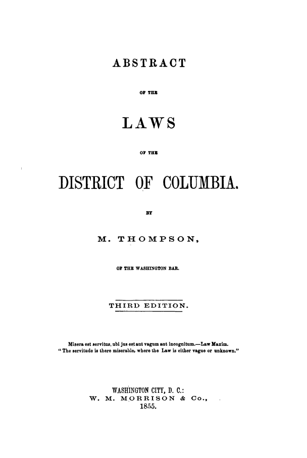 handle is hein.sstatutes/abldico0001 and id is 1 raw text is: ABSTRACT
Of THUZ
LAWS
OF THU

DISTRICT OF COLUMBIA.
M. THOMPSON,
OF THE WASHINGTON BAR.
THIRD EDITION.
Misera eat servitus, ubi jus eat aut vagum aut incognitum.-Law Maxim.
The servitude is there miserable, where the Law is either vague or unknown.
WASHINGTON CITY, D. C.:
W. M. MORRISON            &  Co.,
1855.


