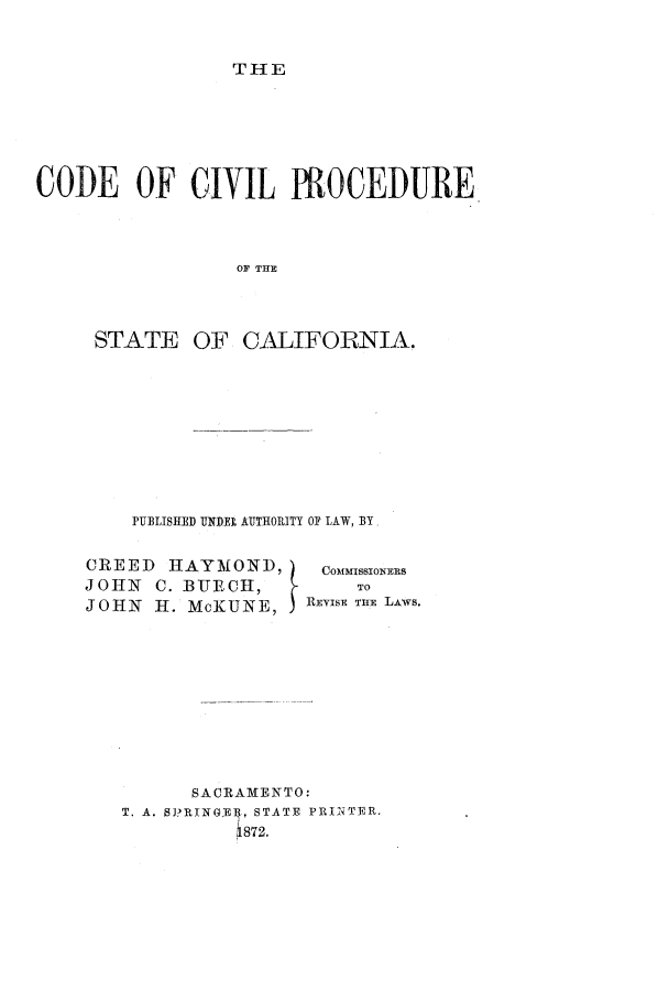 handle is hein.sstatutes/cfprosc0001 and id is 1 raw text is: THE

CODE OF CIVIL PROCEDURE
OF THE
STATE OF CALIFORNIA.

PUBLISHED UNDEI AUTHORITY OF LAW, BY

CREED HAYMOND,
JOHN C. BTECH,
JOHN H. McKUNE,

commisowNERs
TO
REVISE TIlE LAWS.

SACRAMENTO:
T. A. S3?RINGE4, STATE PRINTER.
1872.


