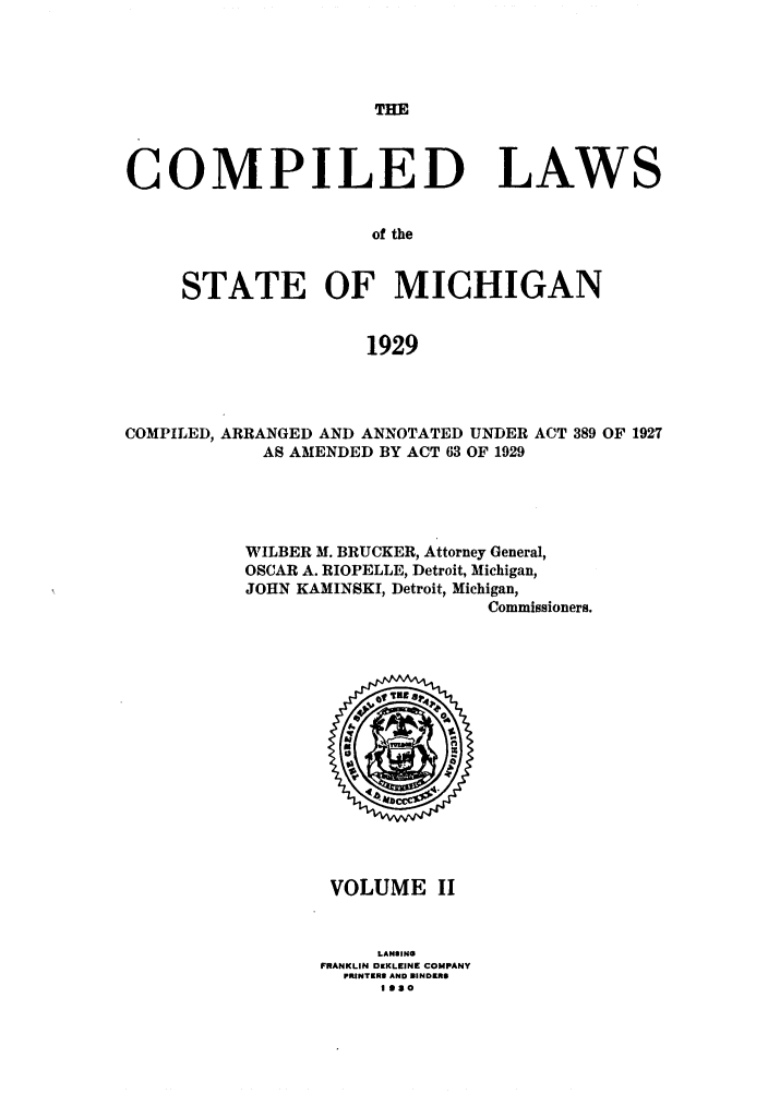 handle is hein.sstatutes/clstmicun0002 and id is 1 raw text is: THE

COMPILED LAWS
of the
STATE OF MICHIGAN
1929

COMPILED, ARRANGED AND ANNOTATED UNDER ACT 389 OF 1927
AS AMENDED BY ACT 63 OF 1929
WILBER M. BRUCKER, Attorney General,
OSCAR A. RIOPELLE, Detroit, Michigan,
JOHN KAMINSKI, Detroit, Michigan,
Commissioners.

VOLUME II
LANSIN
FRANKLIN DKKLEINE COMPANY
PRINTER3 AND BINDERS
IS3O


