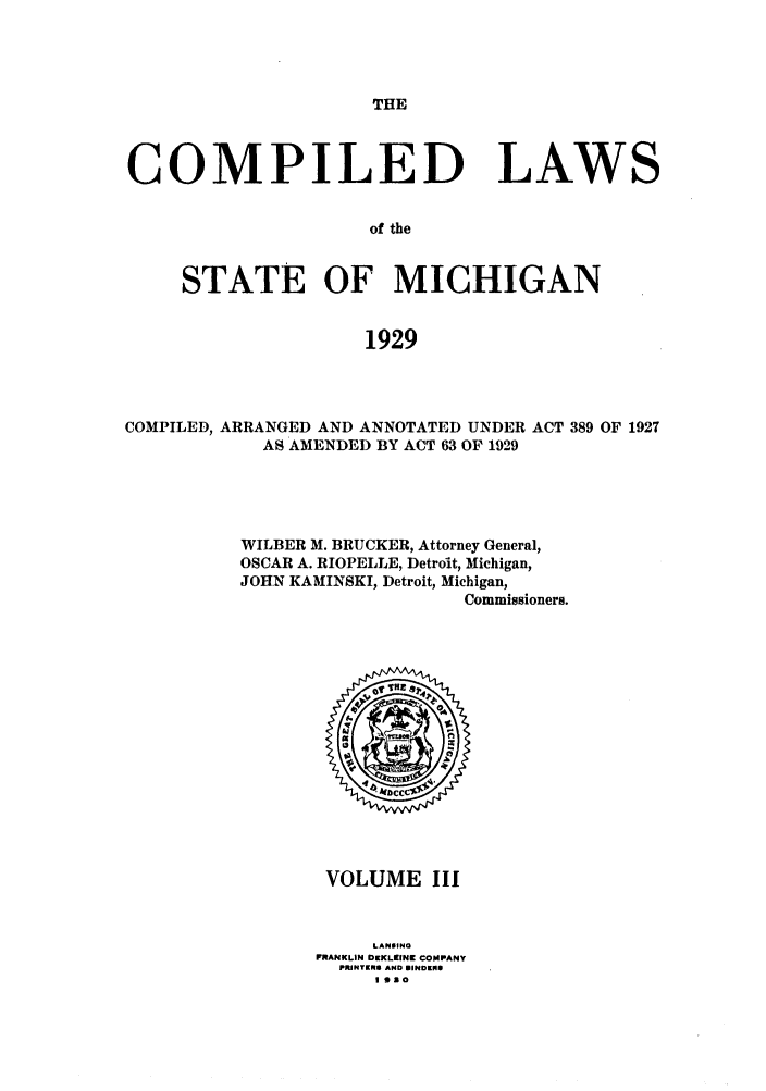 handle is hein.sstatutes/clstmicun0003 and id is 1 raw text is: THE

COMPILED LAWS
of the
STATE OF MICHIGAN
1929

COMPILED, ARRANGED AND ANNOTATED UNDER ACT 389 OF 1927
AS AMENDED BY ACT 63 OF 1929
WILBER M. BRUCKER, Attorney General,
OSCAR A. RIOPELLE, Detroit, Michigan,
JOHN KAMINSKI, Detroit, Michigan,
Commissioners.

VOLUME III
LANSINO
FRANKLIN IDEKLIINK COMPANY
PRINTERS AND SINDIEN
I Ono



