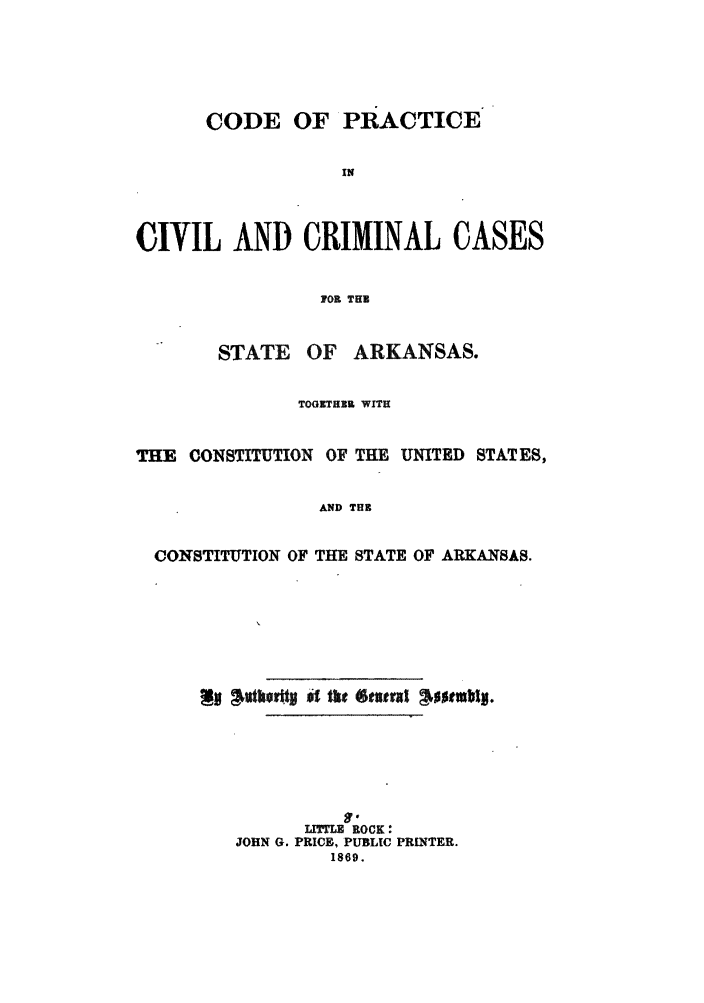 handle is hein.sstatutes/cpasas0001 and id is 1 raw text is: CODE OF PRACTICE
IN
CIVIL AND CRIMINAL CASES
F0 THE

STATE

OF ARKANSAS.

TOGICTHEK WITH
THE CONSTITUTION OF THE UNITED STATES,
AND THE
CONSTITUTION OF THE STATE OF ARKANSAS.

$j  Ih $, tkt 6evtraZ  JsMuzb.
Lrr= ROCK:
JOHN G. PRICE, PUBLIC PRINTER.
1869.


