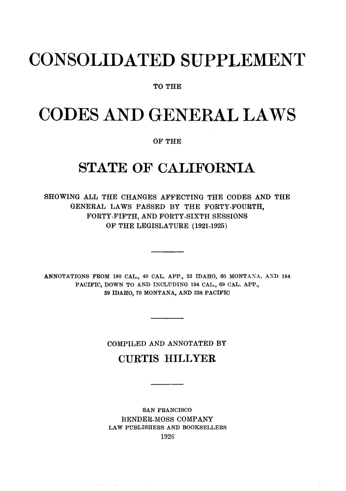 handle is hein.sstatutes/cslapa0001 and id is 1 raw text is: CONSOLIDATED SUPPLEMENT
TO THE
CODES AND GENERAL LAWS
OF THE
STATE OF CALIFORNIA
SHOWING ALL THE CHANGES AFFECTING THE CODES AND THE
GENERAL LAWS PASSED BY THE FORTY-FOURTH,
FORTY-FIFTH, AND FORTY-SIXTH SESSIONS
OF THE LEGISLATURE (1921-1925)
ANNOTATIONS FROM 180 CAL., 40 CAL. APP., 33 IDAHO, 60 MONTANA, AND 184
PACIFIC, DOWN TO AND INCLUDING 194 CAL., 69 CAL. APP.,
39 IDAHO, 70 MONTANA, AND 238 PACIFIC
COMPILED AND ANNOTATED BY
CURTIS HILLYER
SAN FRANCISCO
BENDER-MOSS COMPANY
LAW PUBLISHERS AND BOOKSELLERS
1926


