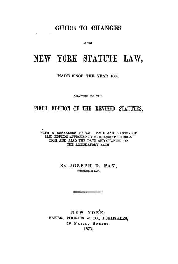 handle is hein.sstatutes/gcntstl0001 and id is 1 raw text is: ï»¿GUIDE TO CHANGESW2 T=ENEW YORK STATUTE LAW,MADE SINCE THE YEAR 1858.ADAPTED TO THEFIFTH EDITION OF THE REVISED STATUTES,WITH A REFERENCE TO EACH PAGE AND SECTION OFSAID EDITION AFFECTED BY SUBSEQUENT LEGISLA-TION, AND ALSO THE DATE AND CHAPTER OFTHE AMENDATORY ACTS.By JOSEPH D. FAY,COUNSIJEL AT LAW.NEW YORK:BAKER, VOORHIS & CO., PUBLISHERS,66 NASSAU STREET.18'73.
