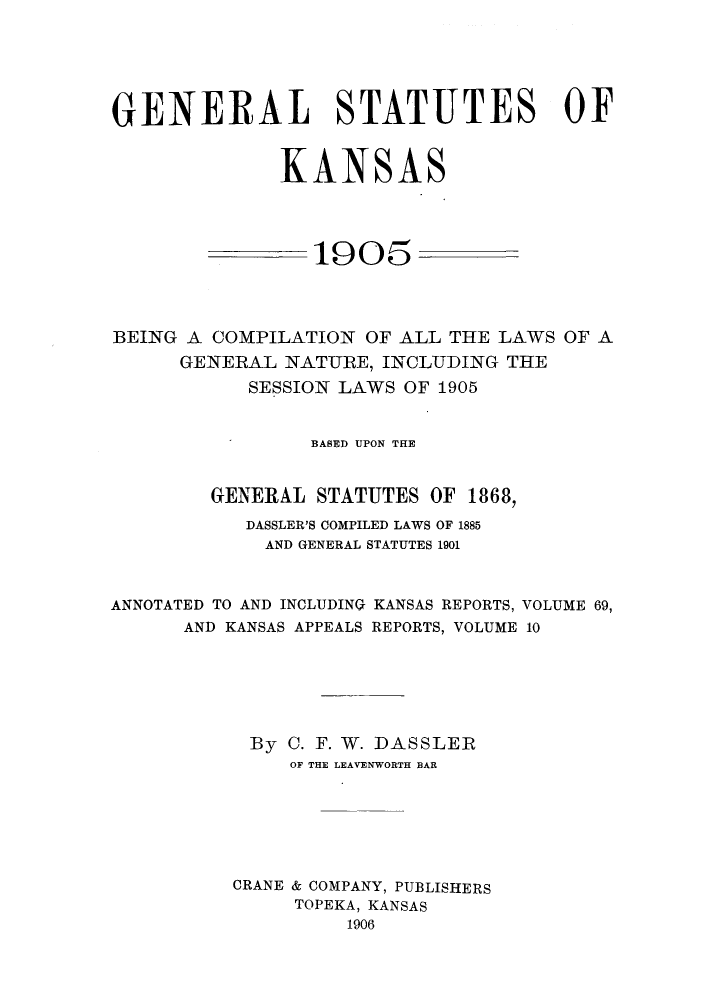 handle is hein.sstatutes/geskss0001 and id is 1 raw text is: GENERAL STATUTES OF
KANSAS
1905
BEING A COMPILATION OF ALL THE LAWS OF A
GENERAL NATURE, INCLUDING THE
SESSION LAWS OF 1905
BASED UPON THE
GENERAL STATUTES OF 1868,
DASSLER'S COMPILED LAWS OF 1885
AND GENERAL STATUTES 1901
ANNOTATED TO AND INCLUDING KANSAS REPORTS, VOLUME 69,
AND KANSAS APPEALS REPORTS, VOLUME 10
By C. F. W. DASSLER
OF THE LEAVENWORTH BAR
CRANE & COMPANY, PUBLISHERS
TOPEKA, KANSAS
1906


