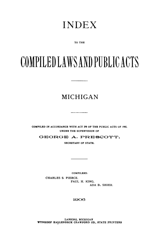 handle is hein.sstatutes/inxcomp0001 and id is 1 raw text is: INDEX
TO THE
COMPILED LAWS AND PUBLIC ACTS

MICHIGAN
COMPILED IN ACCORDANCE WITH ACT 298 OF THE PUBLIC ACTS OF 1905,
UNDER THE SUPERVISION OF
C; QIN3FcxEm   AL. EPZFI CX~pr,
SECRETARY OF STATE.
COMPILERS:
CHARLES S. PIERCE,
PAUL H. KING,
ADA B. SHIER.
1006

LANSING, MICHIGAN
WYNKOOP HALLENBECK CRAWFORD CO., STATE PRINTERS


