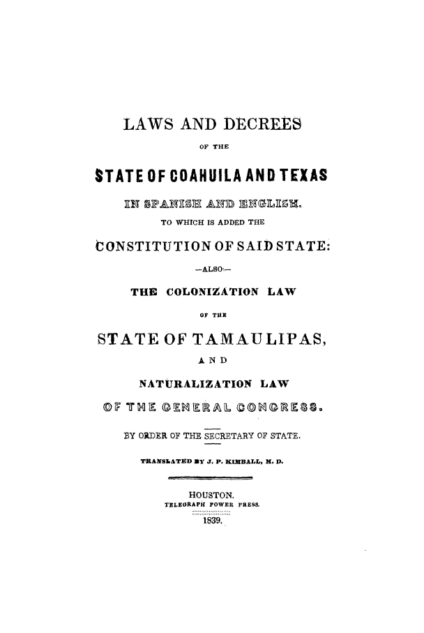 handle is hein.sstatutes/ldcoah0001 and id is 1 raw text is: LAWS AND DECREES
OF THE
STATE OF COAHUILA AND TEXAS
TO WHICH IS ADDED THE
CONSTITUTION OF SAID STATE:
-ALSO.-
THE COLONIZATION LAW
OF THE
STATE OF TAMAULIPAS,
AND
NATURALIZATION LAW
BY ORDER OF THE SECRETARY OF STATE.
TRANSLATED By J. P. KIMBALL, X. D.
HOUSTON.
TELEORAPk POWER PRESS,
1839.


